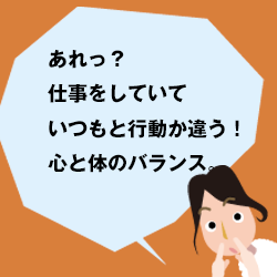 あれっ。仕事をしていていつもと行動が違う？心と体のバランス。