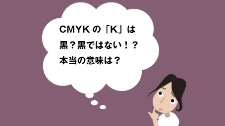 CMYKの「K」は黒？黒ではない！？本当の意味は？